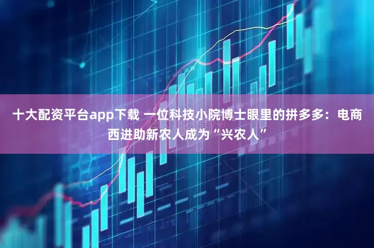 十大配资平台app下载 一位科技小院博士眼里的拼多多：电商西进助新农人成为“兴农人”