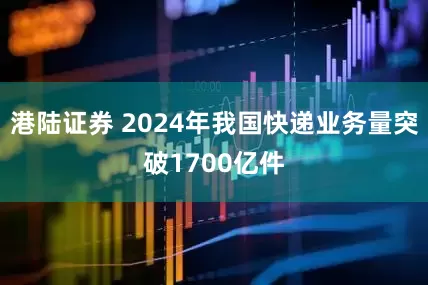 港陆证券 2024年我国快递业务量突破1700亿件