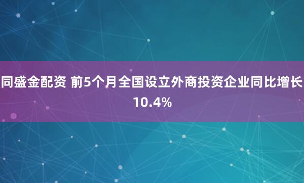 同盛金配资 前5个月全国设立外商投资企业同比增长10.4%