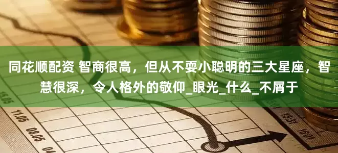 同花顺配资 智商很高，但从不耍小聪明的三大星座，智慧很深，令人格外的敬仰_眼光_什么_不屑于