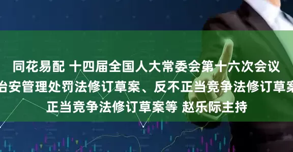 同花易配 十四届全国人大常委会第十六次会议在京举行 审议治安管理处罚法修订草案、反不正当竞争法修订草案等 赵乐际主持