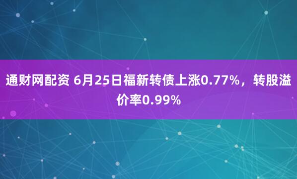通财网配资 6月25日福新转债上涨0.77%，转股溢价率0.99%