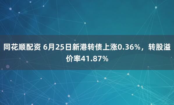 同花顺配资 6月25日新港转债上涨0.36%，转股溢价率41.87%
