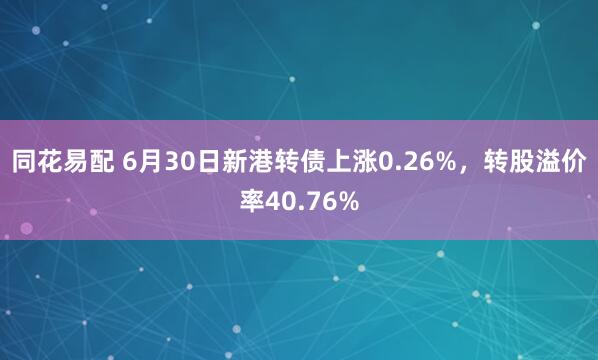 同花易配 6月30日新港转债上涨0.26%，转股溢价率40.76%