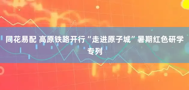 同花易配 高原铁路开行“走进原子城”暑期红色研学专列