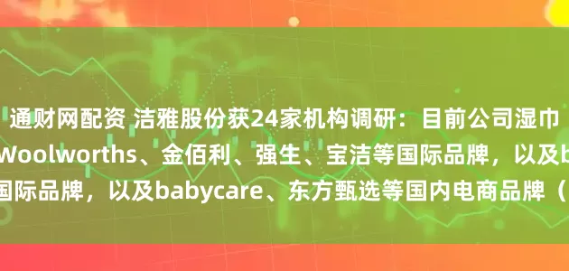 通财网配资 洁雅股份获24家机构调研：目前公司湿巾业务的核心客户包括Woolworths、金佰利、强生、宝洁等国际品牌，以及babycare、东方甄选等国内电商品牌（附调研问答）